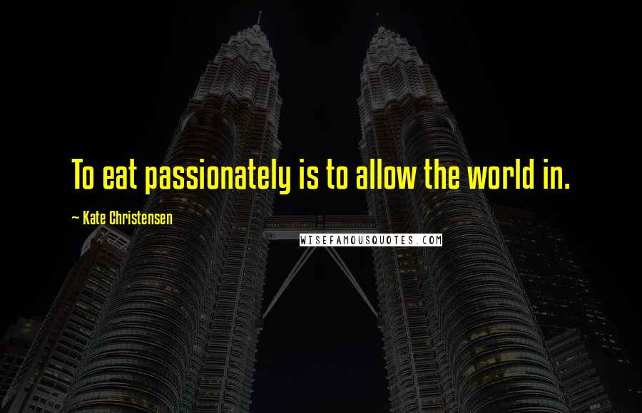 Kate Christensen Quotes: To eat passionately is to allow the world in.