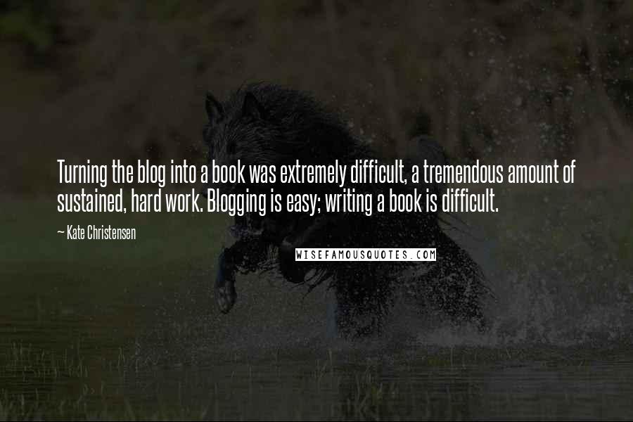 Kate Christensen Quotes: Turning the blog into a book was extremely difficult, a tremendous amount of sustained, hard work. Blogging is easy; writing a book is difficult.