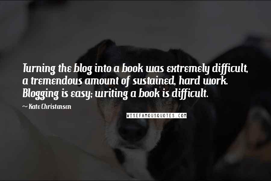 Kate Christensen Quotes: Turning the blog into a book was extremely difficult, a tremendous amount of sustained, hard work. Blogging is easy; writing a book is difficult.