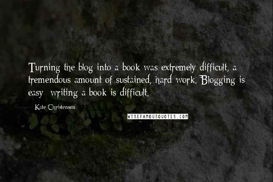 Kate Christensen Quotes: Turning the blog into a book was extremely difficult, a tremendous amount of sustained, hard work. Blogging is easy; writing a book is difficult.