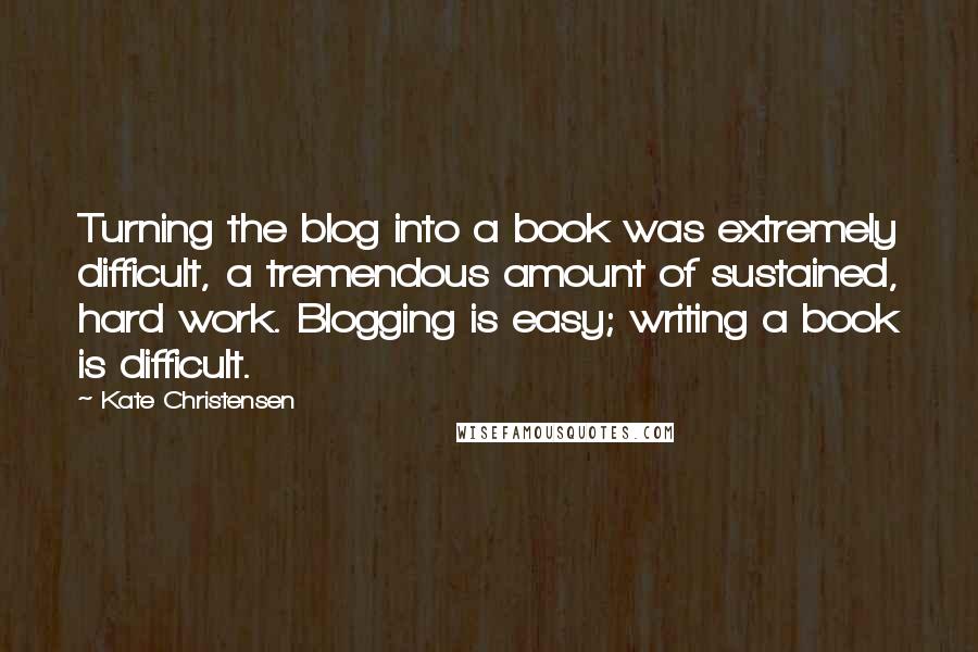 Kate Christensen Quotes: Turning the blog into a book was extremely difficult, a tremendous amount of sustained, hard work. Blogging is easy; writing a book is difficult.