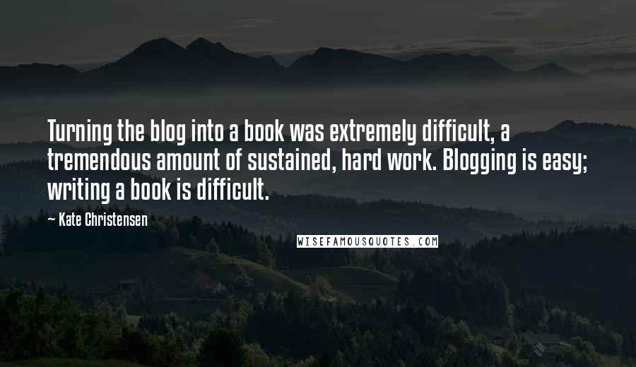 Kate Christensen Quotes: Turning the blog into a book was extremely difficult, a tremendous amount of sustained, hard work. Blogging is easy; writing a book is difficult.