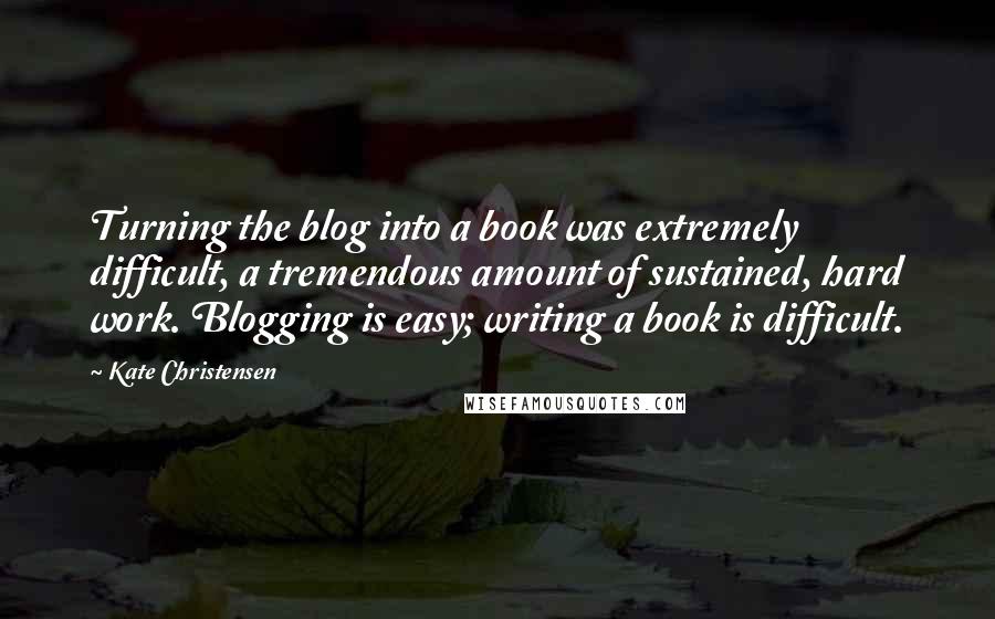 Kate Christensen Quotes: Turning the blog into a book was extremely difficult, a tremendous amount of sustained, hard work. Blogging is easy; writing a book is difficult.