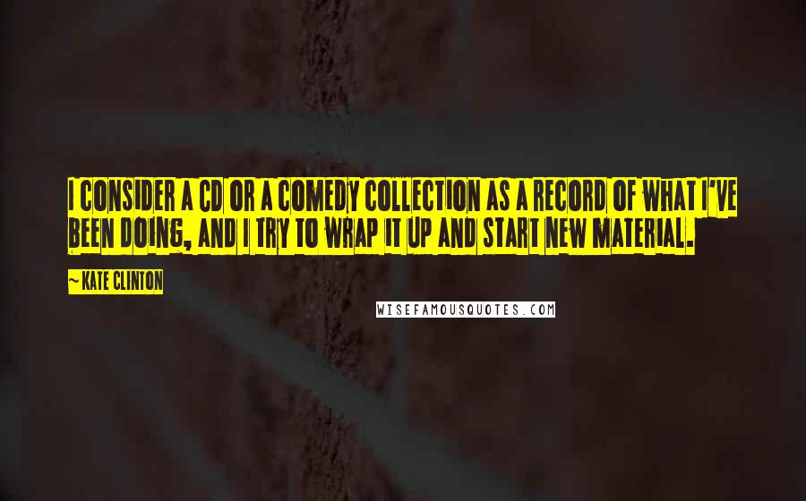 Kate Clinton Quotes: I consider a CD or a comedy collection as a record of what I've been doing, and I try to wrap it up and start new material.