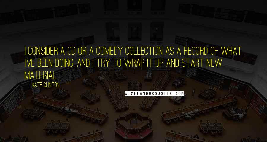 Kate Clinton Quotes: I consider a CD or a comedy collection as a record of what I've been doing, and I try to wrap it up and start new material.