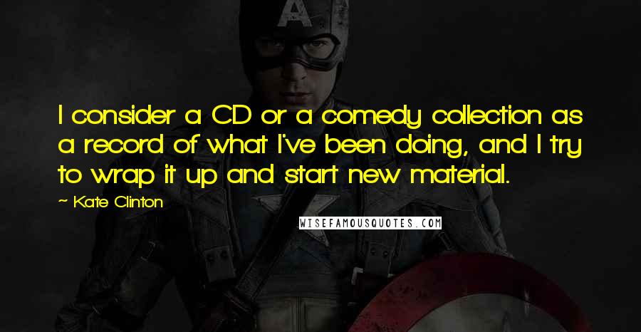 Kate Clinton Quotes: I consider a CD or a comedy collection as a record of what I've been doing, and I try to wrap it up and start new material.
