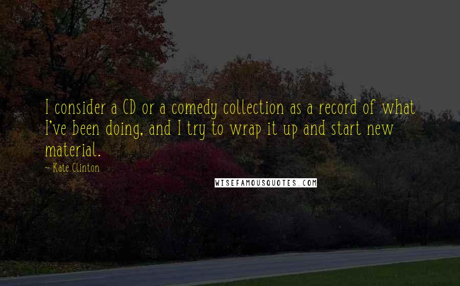 Kate Clinton Quotes: I consider a CD or a comedy collection as a record of what I've been doing, and I try to wrap it up and start new material.
