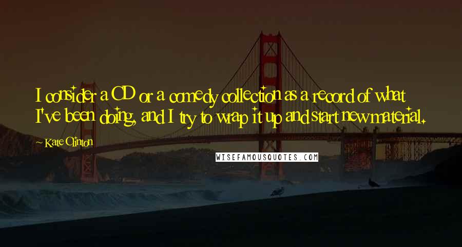 Kate Clinton Quotes: I consider a CD or a comedy collection as a record of what I've been doing, and I try to wrap it up and start new material.