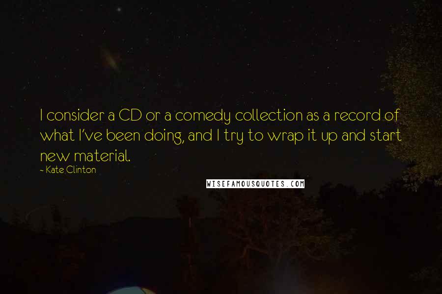 Kate Clinton Quotes: I consider a CD or a comedy collection as a record of what I've been doing, and I try to wrap it up and start new material.
