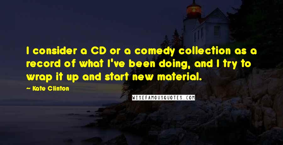 Kate Clinton Quotes: I consider a CD or a comedy collection as a record of what I've been doing, and I try to wrap it up and start new material.