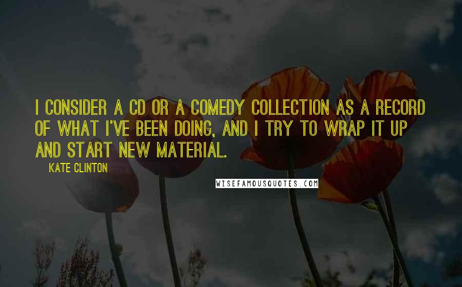 Kate Clinton Quotes: I consider a CD or a comedy collection as a record of what I've been doing, and I try to wrap it up and start new material.