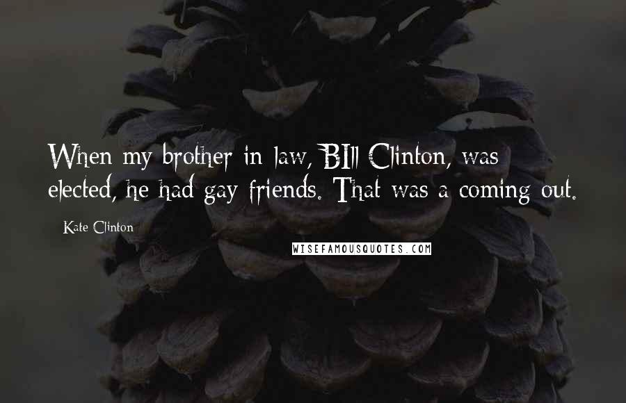 Kate Clinton Quotes: When my brother-in-law, BIll Clinton, was elected, he had gay friends. That was a coming out.