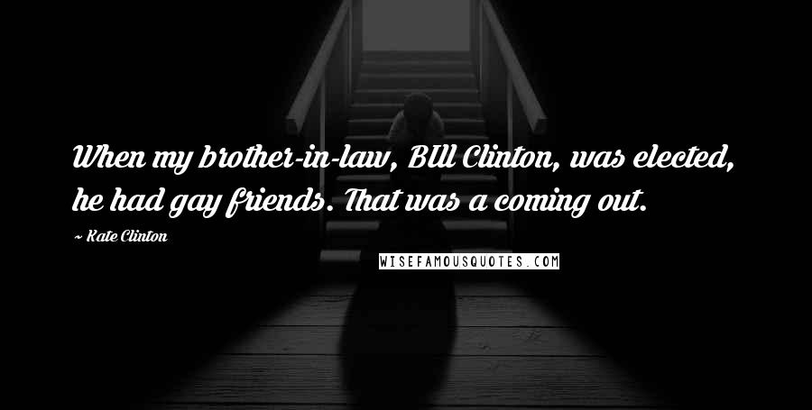 Kate Clinton Quotes: When my brother-in-law, BIll Clinton, was elected, he had gay friends. That was a coming out.