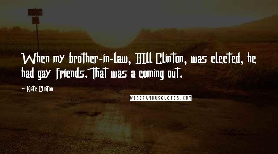 Kate Clinton Quotes: When my brother-in-law, BIll Clinton, was elected, he had gay friends. That was a coming out.