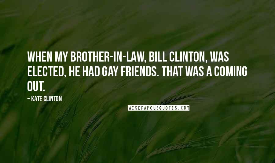 Kate Clinton Quotes: When my brother-in-law, BIll Clinton, was elected, he had gay friends. That was a coming out.