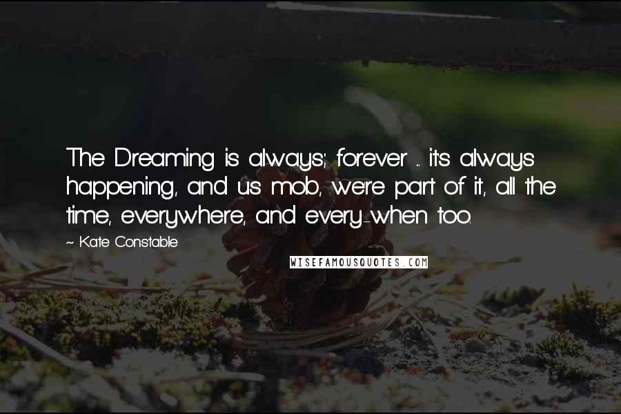 Kate Constable Quotes: The Dreaming is always; forever ... it's always happening, and us mob, we're part of it, all the time, everywhere, and every-when too.