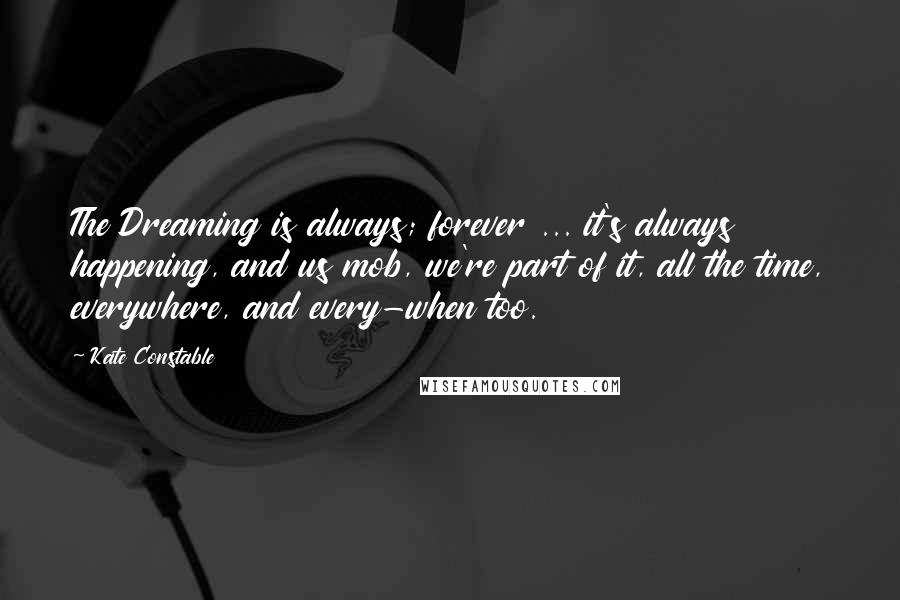 Kate Constable Quotes: The Dreaming is always; forever ... it's always happening, and us mob, we're part of it, all the time, everywhere, and every-when too.