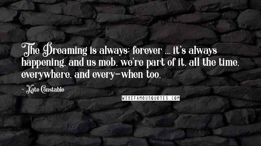 Kate Constable Quotes: The Dreaming is always; forever ... it's always happening, and us mob, we're part of it, all the time, everywhere, and every-when too.