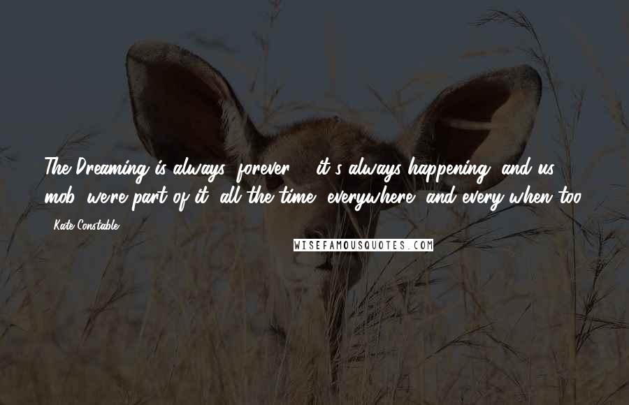 Kate Constable Quotes: The Dreaming is always; forever ... it's always happening, and us mob, we're part of it, all the time, everywhere, and every-when too.