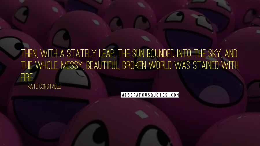 Kate Constable Quotes: Then, with a stately leap, the sun bounded into the sky, and the whole, messy, beautiful, broken world was stained with fire.