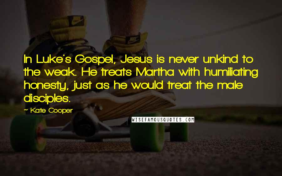Kate Cooper Quotes: In Luke's Gospel, Jesus is never unkind to the weak. He treats Martha with humiliating honesty, just as he would treat the male disciples.