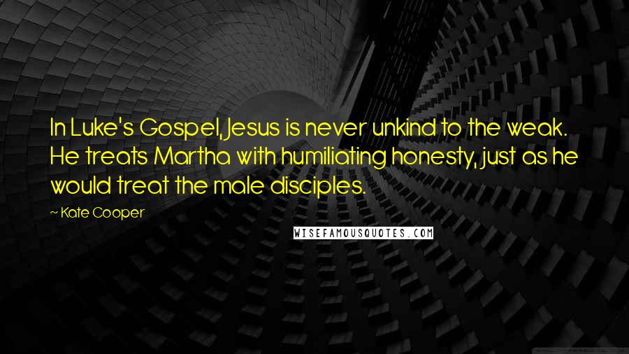 Kate Cooper Quotes: In Luke's Gospel, Jesus is never unkind to the weak. He treats Martha with humiliating honesty, just as he would treat the male disciples.