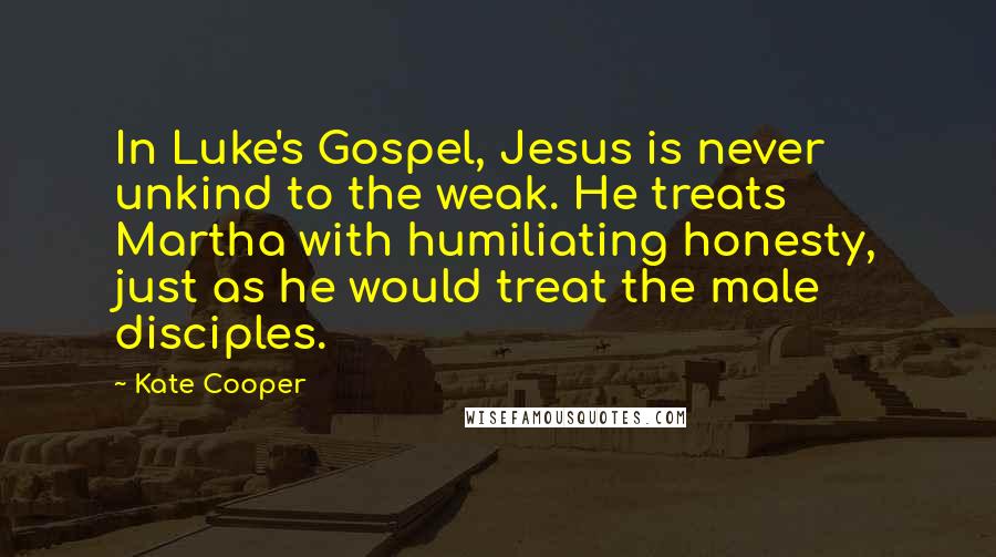 Kate Cooper Quotes: In Luke's Gospel, Jesus is never unkind to the weak. He treats Martha with humiliating honesty, just as he would treat the male disciples.