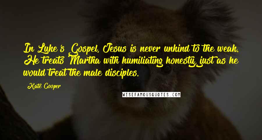 Kate Cooper Quotes: In Luke's Gospel, Jesus is never unkind to the weak. He treats Martha with humiliating honesty, just as he would treat the male disciples.