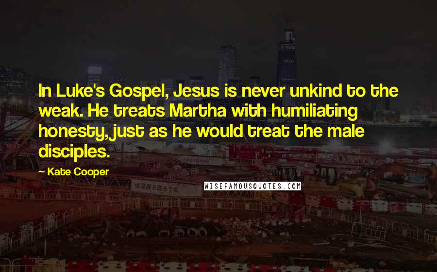 Kate Cooper Quotes: In Luke's Gospel, Jesus is never unkind to the weak. He treats Martha with humiliating honesty, just as he would treat the male disciples.