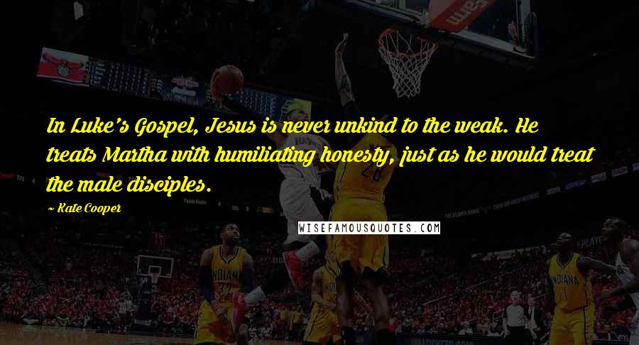 Kate Cooper Quotes: In Luke's Gospel, Jesus is never unkind to the weak. He treats Martha with humiliating honesty, just as he would treat the male disciples.