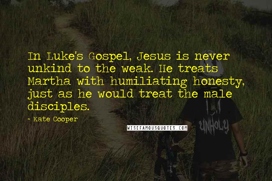 Kate Cooper Quotes: In Luke's Gospel, Jesus is never unkind to the weak. He treats Martha with humiliating honesty, just as he would treat the male disciples.