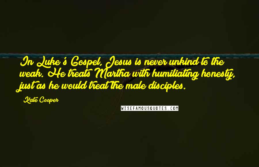 Kate Cooper Quotes: In Luke's Gospel, Jesus is never unkind to the weak. He treats Martha with humiliating honesty, just as he would treat the male disciples.