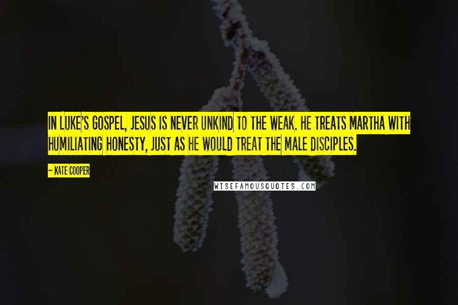 Kate Cooper Quotes: In Luke's Gospel, Jesus is never unkind to the weak. He treats Martha with humiliating honesty, just as he would treat the male disciples.