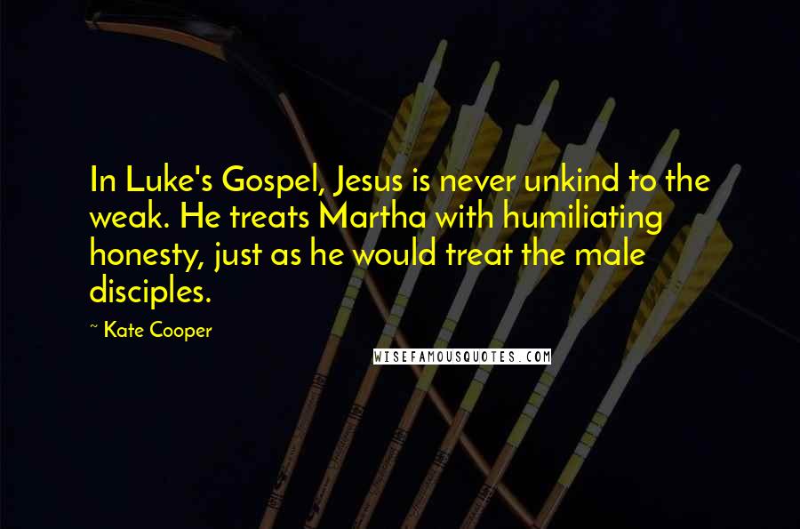 Kate Cooper Quotes: In Luke's Gospel, Jesus is never unkind to the weak. He treats Martha with humiliating honesty, just as he would treat the male disciples.