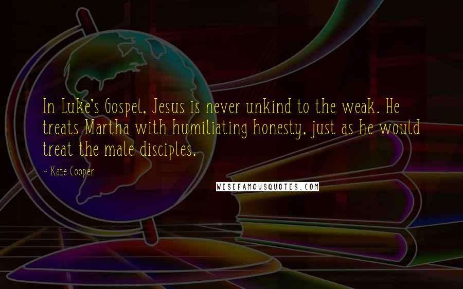 Kate Cooper Quotes: In Luke's Gospel, Jesus is never unkind to the weak. He treats Martha with humiliating honesty, just as he would treat the male disciples.