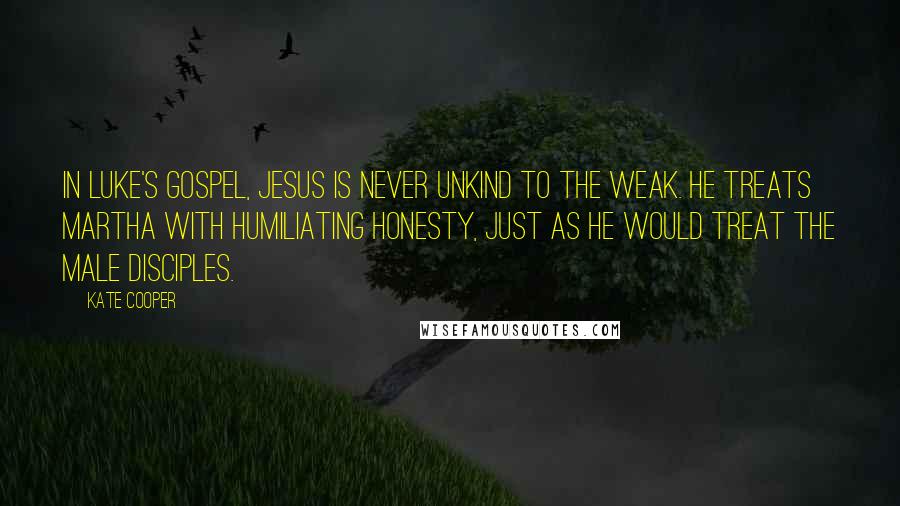 Kate Cooper Quotes: In Luke's Gospel, Jesus is never unkind to the weak. He treats Martha with humiliating honesty, just as he would treat the male disciples.