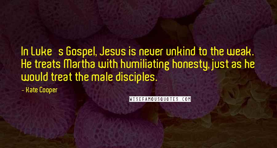 Kate Cooper Quotes: In Luke's Gospel, Jesus is never unkind to the weak. He treats Martha with humiliating honesty, just as he would treat the male disciples.