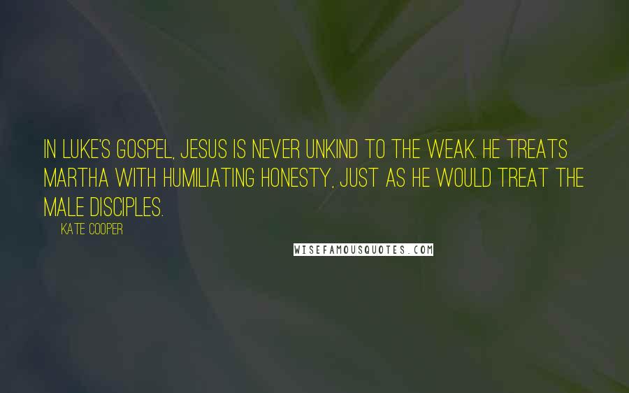 Kate Cooper Quotes: In Luke's Gospel, Jesus is never unkind to the weak. He treats Martha with humiliating honesty, just as he would treat the male disciples.