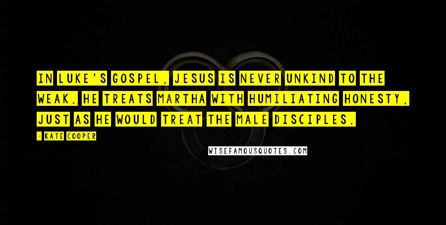 Kate Cooper Quotes: In Luke's Gospel, Jesus is never unkind to the weak. He treats Martha with humiliating honesty, just as he would treat the male disciples.