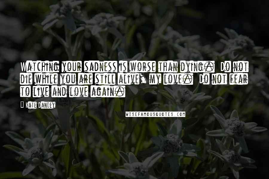 Kate Danley Quotes: Watching your sadness is worse than dying.  Do not die while you are still alive, my love.  Do not fear to live and love again.