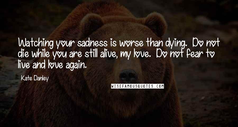 Kate Danley Quotes: Watching your sadness is worse than dying.  Do not die while you are still alive, my love.  Do not fear to live and love again.