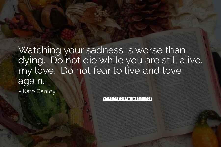 Kate Danley Quotes: Watching your sadness is worse than dying.  Do not die while you are still alive, my love.  Do not fear to live and love again.