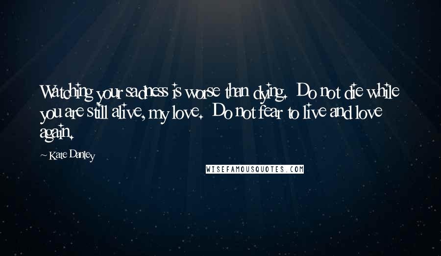 Kate Danley Quotes: Watching your sadness is worse than dying.  Do not die while you are still alive, my love.  Do not fear to live and love again.