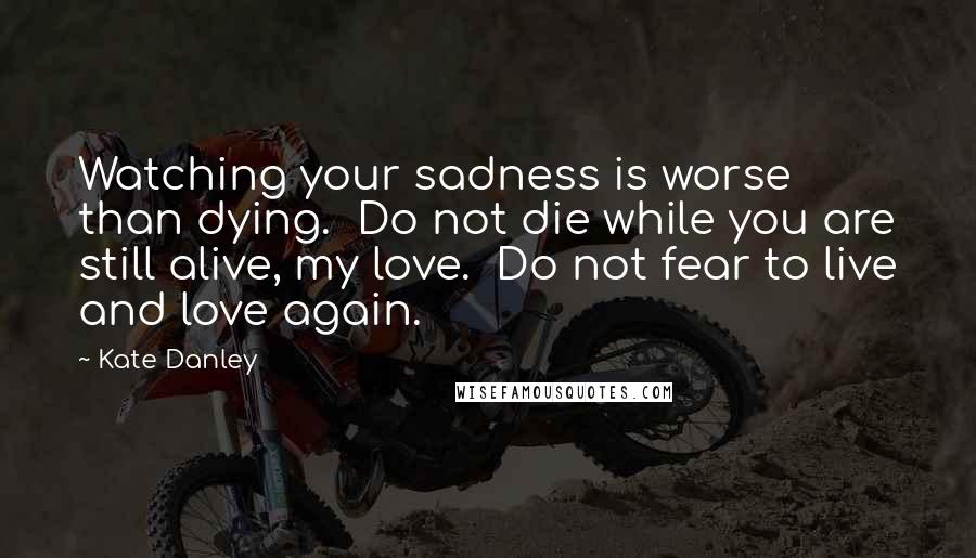 Kate Danley Quotes: Watching your sadness is worse than dying.  Do not die while you are still alive, my love.  Do not fear to live and love again.