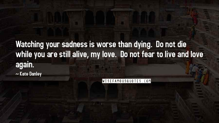 Kate Danley Quotes: Watching your sadness is worse than dying.  Do not die while you are still alive, my love.  Do not fear to live and love again.