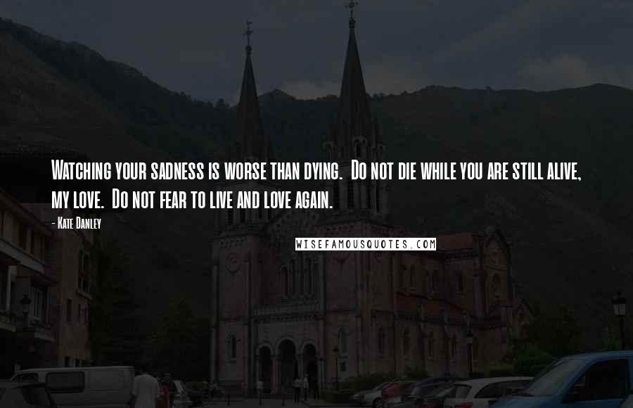 Kate Danley Quotes: Watching your sadness is worse than dying.  Do not die while you are still alive, my love.  Do not fear to live and love again.