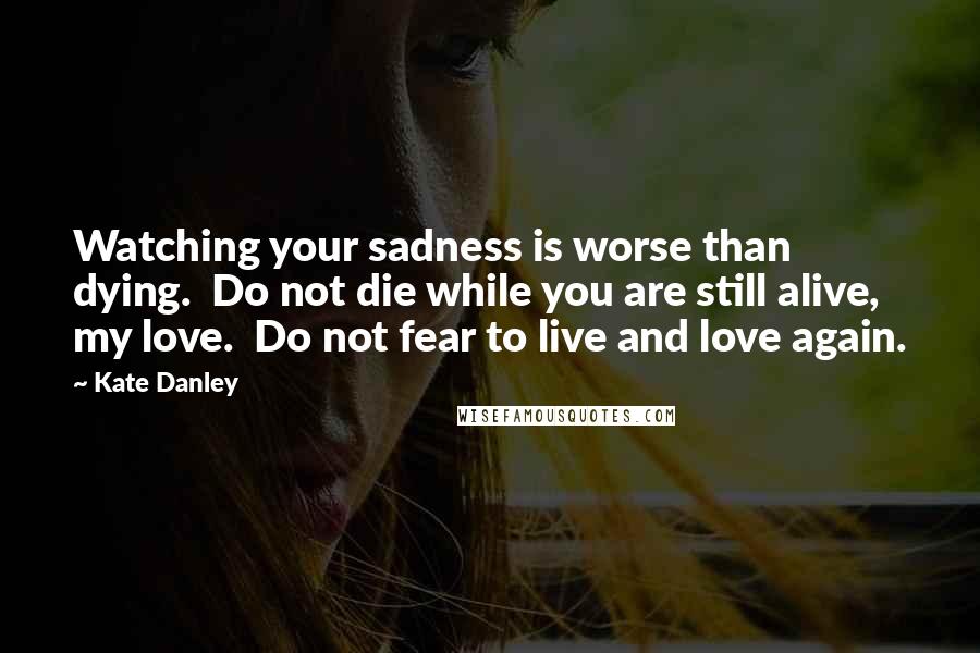 Kate Danley Quotes: Watching your sadness is worse than dying.  Do not die while you are still alive, my love.  Do not fear to live and love again.