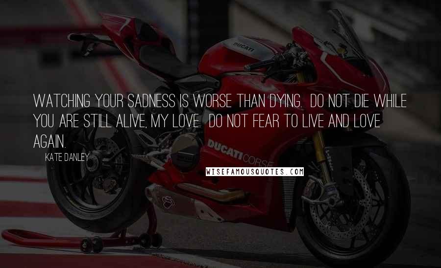 Kate Danley Quotes: Watching your sadness is worse than dying.  Do not die while you are still alive, my love.  Do not fear to live and love again.