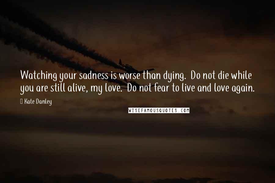 Kate Danley Quotes: Watching your sadness is worse than dying.  Do not die while you are still alive, my love.  Do not fear to live and love again.