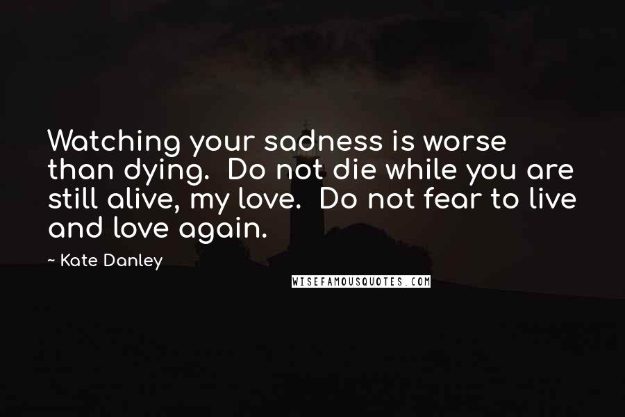 Kate Danley Quotes: Watching your sadness is worse than dying.  Do not die while you are still alive, my love.  Do not fear to live and love again.